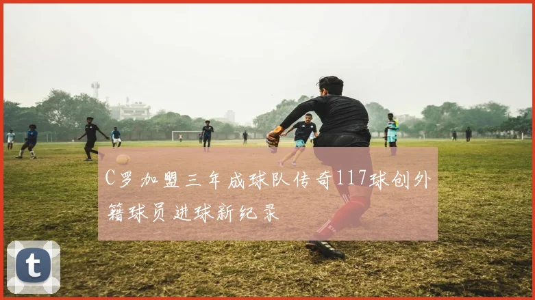 C罗加盟三年成球队传奇117球创外籍球员进球新纪录