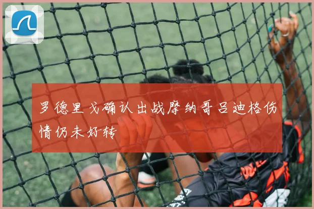 罗德里戈确认出战摩纳哥吕迪格伤情仍未好转