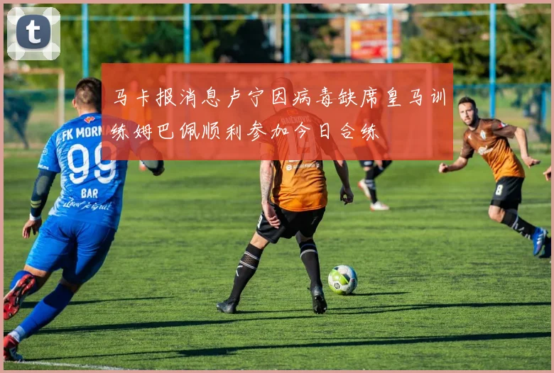 马卡报消息卢宁因病毒缺席皇马训练姆巴佩顺利参加今日合练