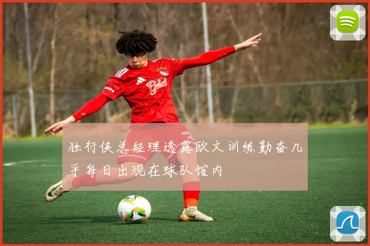 独行侠总经理透露欧文训练勤奋几乎每日出现在球队馆内
