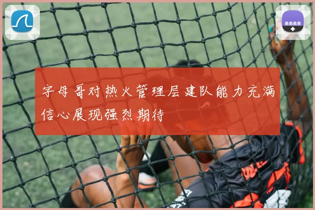 字母哥对热火管理层建队能力充满信心展现强烈期待