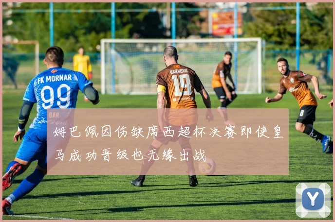 姆巴佩因伤缺席西超杯决赛即使皇马成功晋级也无缘出战