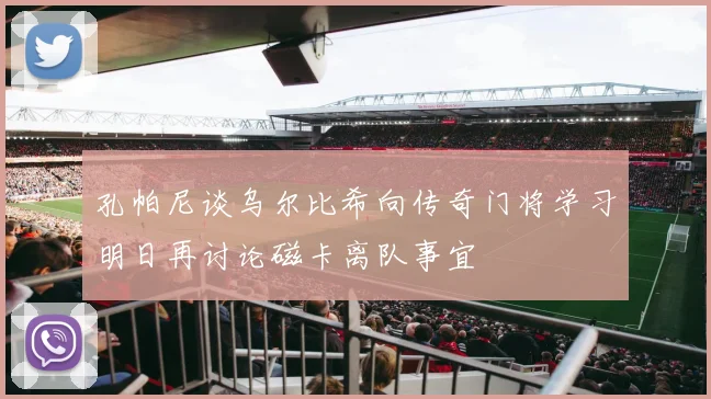 孔帕尼谈乌尔比希向传奇门将学习明日再讨论磁卡离队事宜