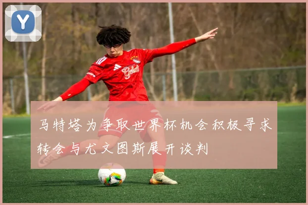 马特塔为争取世界杯机会积极寻求转会与尤文图斯展开谈判