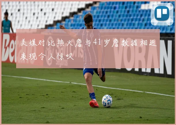 美媒对比热火詹与41岁詹数据相近表现令人惊叹