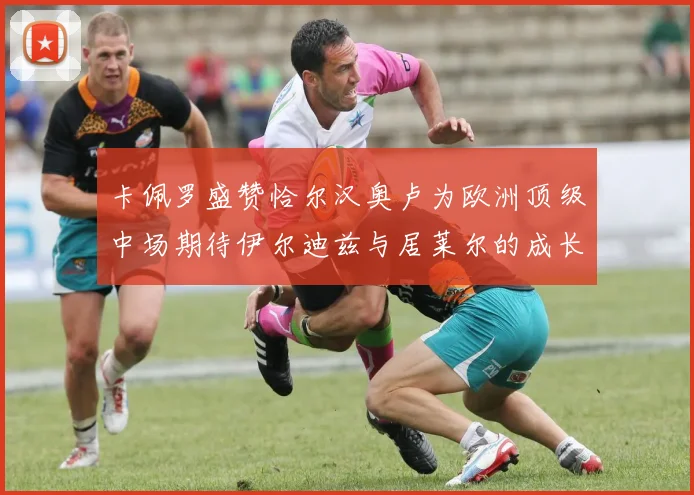 卡佩罗盛赞恰尔汉奥卢为欧洲顶级中场期待伊尔迪兹与居莱尔的成长