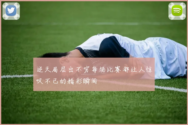 逆天局层出不穷每场比赛都让人惊叹不已的精彩瞬间