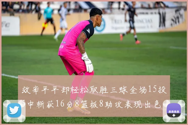 效率平平却轻松取胜三球全场15投5中斩获16分8篮板8助攻表现出色