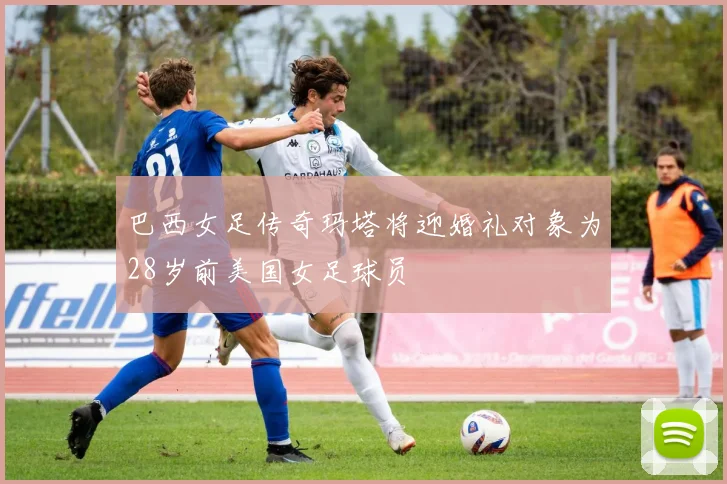 巴西女足传奇玛塔将迎婚礼对象为28岁前美国女足球员