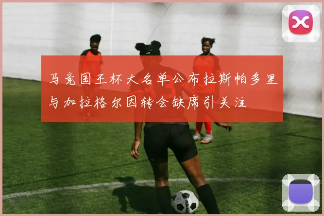 马竞国王杯大名单公布拉斯帕多里与加拉格尔因转会缺席引关注