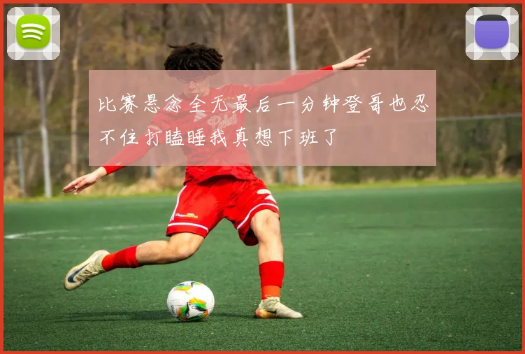比赛悬念全无最后一分钟登哥也忍不住打瞌睡我真想下班了