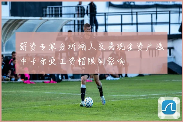 薪资专家分析湖人交易现金资产选中卡尔受工资帽限制影响