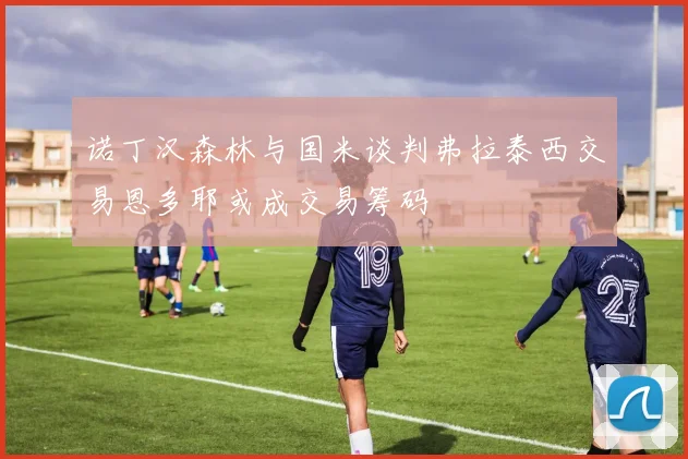 诺丁汉森林与国米谈判弗拉泰西交易恩多耶或成交易筹码