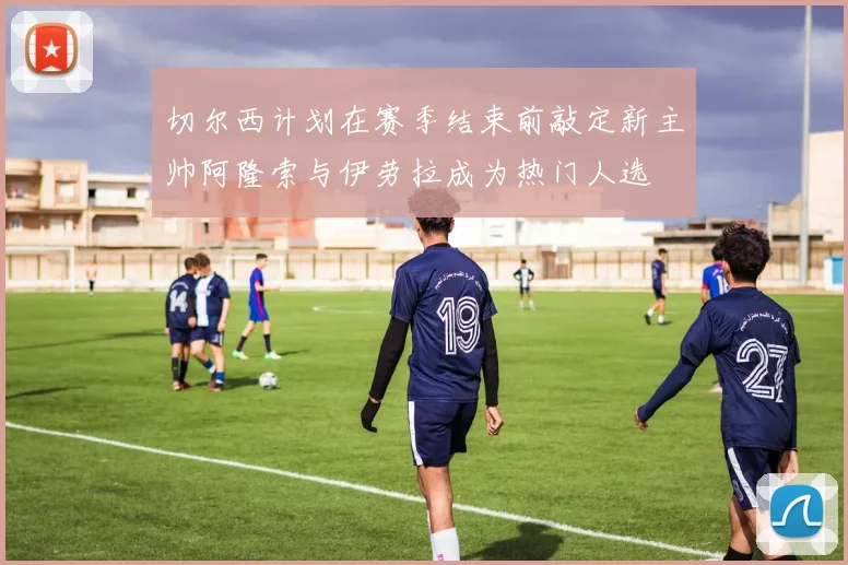 切尔西计划在赛季结束前敲定新主帅阿隆索与伊劳拉成为热门人选