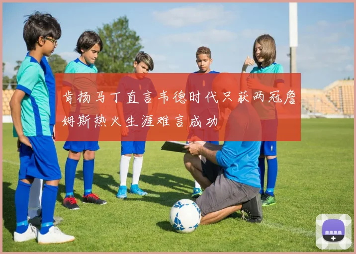 肯扬马丁直言韦德时代只获两冠詹姆斯热火生涯难言成功