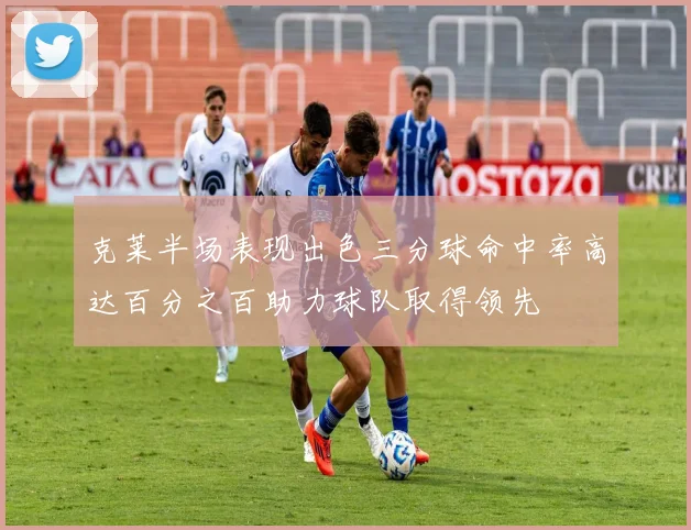 克莱半场表现出色三分球命中率高达百分之百助力球队取得领先