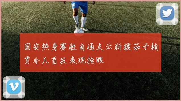 国安热身赛胜南通支云新援茹子楠贾非凡首发表现抢眼