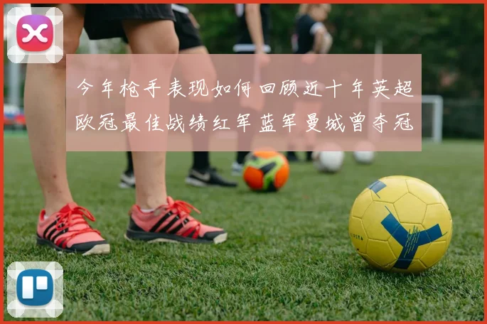 今年枪手表现如何回顾近十年英超欧冠最佳战绩红军蓝军曼城曾夺冠