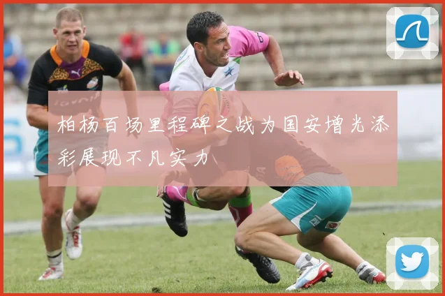 柏杨百场里程碑之战为国安增光添彩展现不凡实力