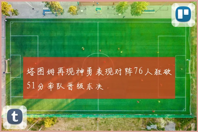 塔图姆再现神勇表现对阵76人狂砍51分率队晋级东决