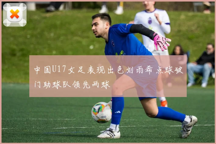 中国U17女足表现出色刘雨希点球破门助球队领先两球