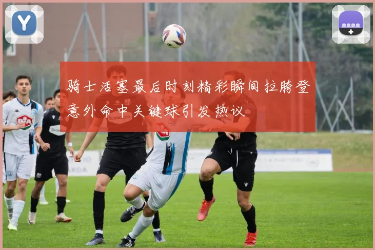骑士活塞最后时刻精彩瞬间拉胯登意外命中关键球引发热议