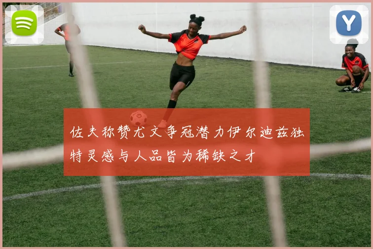 佐夫称赞尤文争冠潜力伊尔迪兹独特灵感与人品皆为稀缺之才